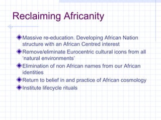 Reclaiming Africanity

  Massive re-education. Developing African Nation
  structure with an African Centred interest
  Remove/eliminate Eurocentric cultural icons from all
  ‘natural environments’
  Elimination of non African names from our African
  identities
  Return to belief in and practice of African cosmology
  Institute lifecycle rituals
 