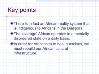 Key points

  There is in fact an African reality system that
  is indigenous to Africans in the Diaspora
  The ‘average’ African operates in a mentally
  disordered state on a daily basis.
  In order for Africans to to heal ourselves, we
  must rebuild our African cultural
  infrastructure.
 