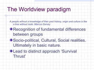 The Worldview paradigm
A people without a knowledge of their past history, origin and culture is like
   a tree without roots. Marcus Garvey

   Recognition of fundamental differences
   between groups
   Socio-political, Cultural, Social realities.
   Ultimately in basic nature.
   Lead to distinct approach ‘Survival
   Thrust’
 