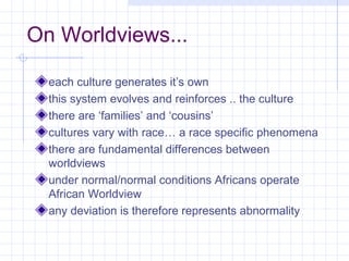 On Worldviews...

  each culture generates it’s own
  this system evolves and reinforces .. the culture
  there are ‘families’ and ‘cousins’
  cultures vary with race… a race specific phenomena
  there are fundamental differences between
  worldviews
  under normal/normal conditions Africans operate
  African Worldview
  any deviation is therefore represents abnormality
 