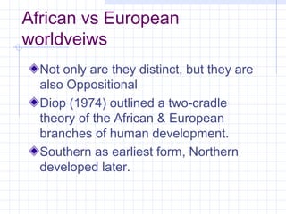 African vs European
worldveiws
  Not only are they distinct, but they are
  also Oppositional
  Diop (1974) outlined a two-cradle
  theory of the African & European
  branches of human development.
  Southern as earliest form, Northern
  developed later.
 