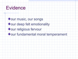 Evidence

 our music, our songs
 our deep felt emotionality
 our religious fervour
 our fundamental moral temperament
 