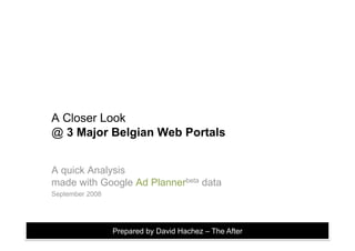 A Closer Look
@ 3 Major Belgian Web Portals


A quick Analysis
made with Google Ad Plannerbeta data
September 2008




                 Prepared by David Hachez – The After
 