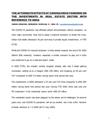 1
THE AFTERMATH EFFECTS OF CORONAVIRUS PANDEMIC ON
THE INVESTMENTS IN REAL ESTATE SECTOR WITH
REFERENCE TO INDIA
VARUN KESAVAN, RESEARCH SCHOLAR, E – MAIL ID – varunkesavan@yahoo.com
The COVID-19 pandemic has affected almost all businesses without exception, as
most major economies have had to adopt a national lockdown to tackle the crisis.
Indian real estate witnessed 93 per cent drop in private equity investments, in YTD
CY'20.
While the COVID-19 induced lockdown in India started towards the end of Q1 2020
(March 25th onwards), investors expected a similar scenario to play out in India
and preferred to go on a wait-and-watch mode.
In 2020 (YTD), the investor activity dropped sharply with only 5 deals getting
concluded, adding up to a meagre USD 238 million and dropping by 93 per cent
YoY compared to USD 3.4 billion during same time period last year.
The investments in 2020 witnessed a 91 per cent YoY drop compared to USD 469
million during same time period last year. During YTD 2020, there was only one
PE investment in the residential sector worth USD 40 million.
The residential sector has been plagued by the above set of challenges for several
years now, and COVID-19 pandemic will act as another nail in the coffin. Number
of deals declined to 1 in 2020 (till 31 may 2020).
 