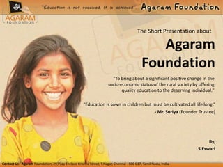 Contact Us: Agaram Foundation, 29,Vijay Enclave Krishna Street, T.Nagar, Chennai - 600 017, Tamil Nadu, India.
Agaram
Foundation
"To bring about a significant positive change in the
socio-economic status of the rural society by offering
quality education to the deserving individual."
The Short Presentation about
“Education is sown in children but must be cultivated all life long.”
- Mr. Suriya (Founder Trustee)
By,
S.Eswari
 