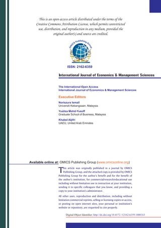 ISSN: 2162-6359
International Journal of Economics & Management Sciences
The International Open Access
International Journal of Economics & Management Sciences
Executive Editors
Noriszura Ismail
Universiti Kebangsaan, Malaysia
Yusliza Mohd-Yusoff
Graduate School of Business, Malaysia
Khaled Aljifri
UAEU, United Arab Emirates
This article was originally published in a journal by OMICS
Publishing Group, and the attached copy is provided by OMICS
Publishing Group for the author’s benefit and for the benefit of
the author’s institution, for commercial/research/educational use
including without limitation use in instruction at your institution,
sending it to specific colleagues that you know, and providing a
copy to your institution’s administrator.
All other uses, reproduction and distribution, including without
limitation commercial reprints, selling or licensing copies or access,
or posting on open internet sites, your personal or institution’s
website or repository, are requested to cite properly.
Available online at: OMICS Publishing Group (www.omicsonline.org)
Digital Object Identifier: http://dx.doi.org/10.4172 /12162-6359.1000163
 