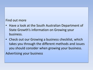 Find out more
• Have a look at the South Australian Department of
State Growth’s information on Growing your
business.
• Check out our Growing a business checklist, which
takes you through the different methods and issues
you should consider when growing your business.
Advertising your business
 