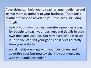 Advertising can help you to reach a larger audience and
attract more customers to your business. There are a
number of ways to advertise your business, including
through:
• having your own business website – provides a way
for people to reach your business and details in their
own time and location. You may even be able to set
it up so you can sell your goods or services directly
from your website
• social media – engage with your customers and
advertise your business by sharing your messages
with your audience online
 