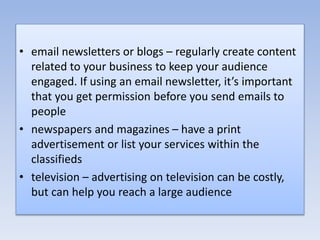 • email newsletters or blogs – regularly create content
related to your business to keep your audience
engaged. If using an email newsletter, it’s important
that you get permission before you send emails to
people
• newspapers and magazines – have a print
advertisement or list your services within the
classifieds
• television – advertising on television can be costly,
but can help you reach a large audience
 