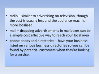 • radio – similar to advertising on television, though
the cost is usually less and the audience reach is
more localised
• mail – dropping advertisements in mailboxes can be
a simple cost effective way to reach your local area
• phone books and directories – have your business
listed on various business directories so you can be
found by potential customers when they’re looking
for a service.
 