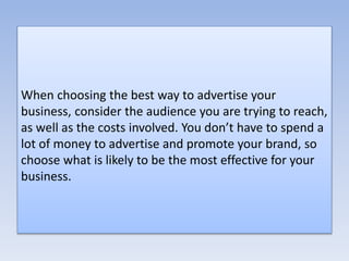 When choosing the best way to advertise your
business, consider the audience you are trying to reach,
as well as the costs involved. You don’t have to spend a
lot of money to advertise and promote your brand, so
choose what is likely to be the most effective for your
business.
 