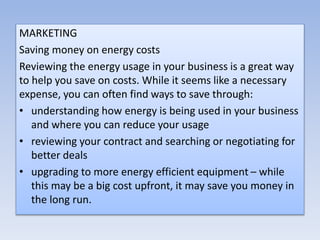 MARKETING
Saving money on energy costs
Reviewing the energy usage in your business is a great way
to help you save on costs. While it seems like a necessary
expense, you can often find ways to save through:
• understanding how energy is being used in your business
and where you can reduce your usage
• reviewing your contract and searching or negotiating for
better deals
• upgrading to more energy efficient equipment – while
this may be a big cost upfront, it may save you money in
the long run.
 