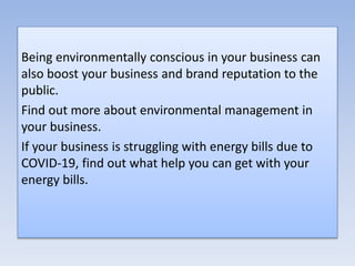 Being environmentally conscious in your business can
also boost your business and brand reputation to the
public.
Find out more about environmental management in
your business.
If your business is struggling with energy bills due to
COVID-19, find out what help you can get with your
energy bills.
 