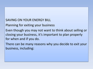 SAVING ON YOUR ENERGY BILL
Planning for exiting your business
Even though you may not want to think about selling or
closing your business, it’s important to plan properly
for when and if you do.
There can be many reasons why you decide to exit your
business, including:
 