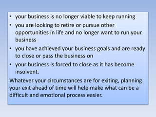 • your business is no longer viable to keep running
• you are looking to retire or pursue other
opportunities in life and no longer want to run your
business
• you have achieved your business goals and are ready
to close or pass the business on
• your business is forced to close as it has become
insolvent.
Whatever your circumstances are for exiting, planning
your exit ahead of time will help make what can be a
difficult and emotional process easier.
 