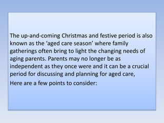 The up-and-coming Christmas and festive period is also
known as the ‘aged care season’ where family
gatherings often bring to light the changing needs of
aging parents. Parents may no longer be as
independent as they once were and it can be a crucial
period for discussing and planning for aged care,
Here are a few points to consider:
 