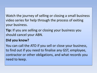 Watch the journey of selling or closing a small business
video series for help through the process of exiting
your business.
Tip: If you are selling or closing your business you
should cancel your ABN.
Did you know?
You can call the ATO if you sell or close your business,
to find out if you need to finalise any GST, employee,
contractor or other obligations, and what records you
need to keep.
 