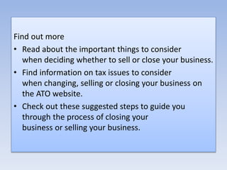 Find out more
• Read about the important things to consider
when deciding whether to sell or close your business.
• Find information on tax issues to consider
when changing, selling or closing your business on
the ATO website.
• Check out these suggested steps to guide you
through the process of closing your
business or selling your business.
 