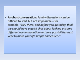 • A robust conversation: Family discussions can be
difficult to start but not impossible – for
example, “Hey there, and before you go today, think
we should have a quick chat about looking at some
different accommodation and care possibilities next
year to make your life simple and easier?”
 