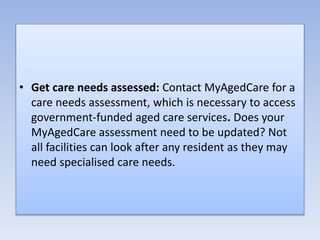 • Get care needs assessed: Contact MyAgedCare for a
care needs assessment, which is necessary to access
government-funded aged care services. Does your
MyAgedCare assessment need to be updated? Not
all facilities can look after any resident as they may
need specialised care needs.
 
