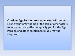 • Consider Age Pension consequences: Will renting or
selling your family home or the sale of other assets
to move into care affect or qualify you for the Age
Pension and other entitlements? You may be
surprised.
 