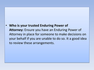 • Who is your trusted Enduring Power of
Attorney: Ensure you have an Enduring Power of
Attorney in place for someone to make decisions on
your behalf if you are unable to do so. It a good idea
to review these arrangements.
 