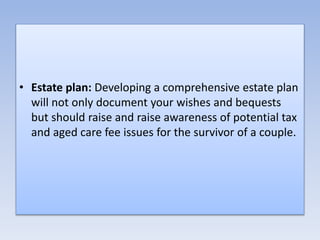 • Estate plan: Developing a comprehensive estate plan
will not only document your wishes and bequests
but should raise and raise awareness of potential tax
and aged care fee issues for the survivor of a couple.
 
