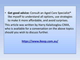 • Get good advice: Consult an Aged Care Specialist®
like myself to understand all options, use strategies
to make it more affordable, and avoid surprises.
This article was written by Harry Kalaitzoglou CIMA,
who is available for a conversation on the above topics
should you wish to discuss further.
https://www.ikeep.com.au/
 