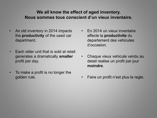 We all know the effect of aged inventory. 
Nous sommes tous conscient d’un vieux inventaire. 
• An old inventory in 2014 impacts 
the productivity of the used car 
department. 
• Each older unit that is sold at retail 
generates a dramatically smaller 
profit per day. 
• To make a profit is no longer the 
golden rule. 
• En 2014 un vieux inventaire 
affecte la productivite du 
departement des vehicules 
d’occasion. 
• Chaque vieux vehicule vendu au 
detail realise un profit par jour 
moindre. 
• Faire un profit n’est plus la regle. 
 