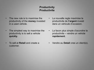 Productivity 
Productivite 
• The new rule is to maximise the 
productivity of the money invested 
in a used vehicle. 
• The simplest way to maximise the 
productivity is to sell a vehicle 
quickly. 
• To sell at Retail and create a 
customer. 
• La nouvelle regle maximise la 
productivite de l’argent investi 
dans un vehicule d’occasion. 
• La facon plus simple d’accroitre la 
productivite – vendre un vehicle 
rapidement. 
• Vendre au Detail cree un client(e). 
 