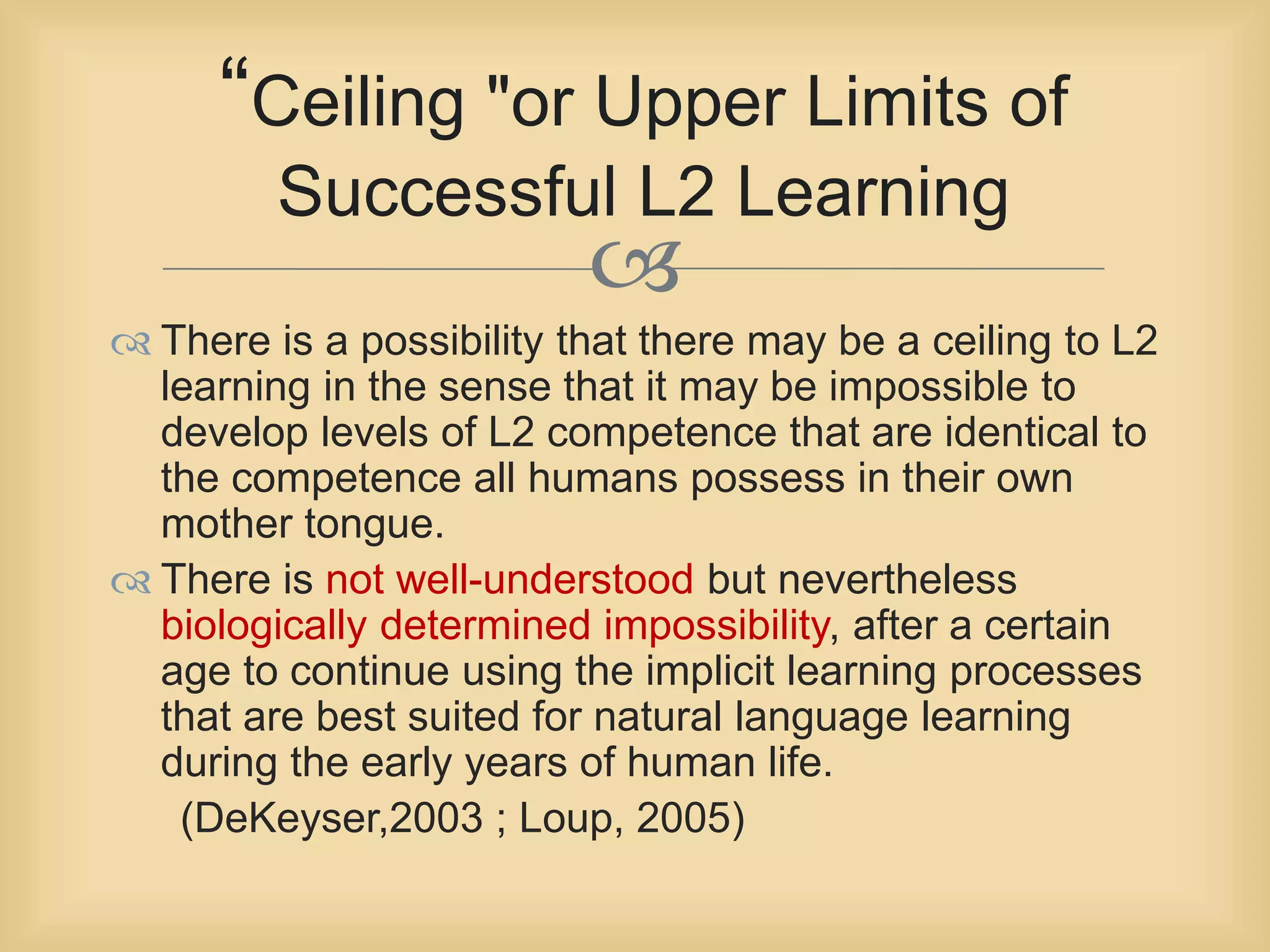 “Ceiling "or Upper Limits of 
Successful L2 Learning 
 
 There is a possibility that there may be a ceiling to L2 
learning in the sense that it may be impossible to 
develop levels of L2 competence that are identical to 
the competence all humans possess in their own 
mother tongue. 
 There is not well-understood but nevertheless 
biologically determined impossibility, after a certain 
age to continue using the implicit learning processes 
that are best suited for natural language learning 
during the early years of human life. 
(DeKeyser,2003 ; Loup, 2005) 
 