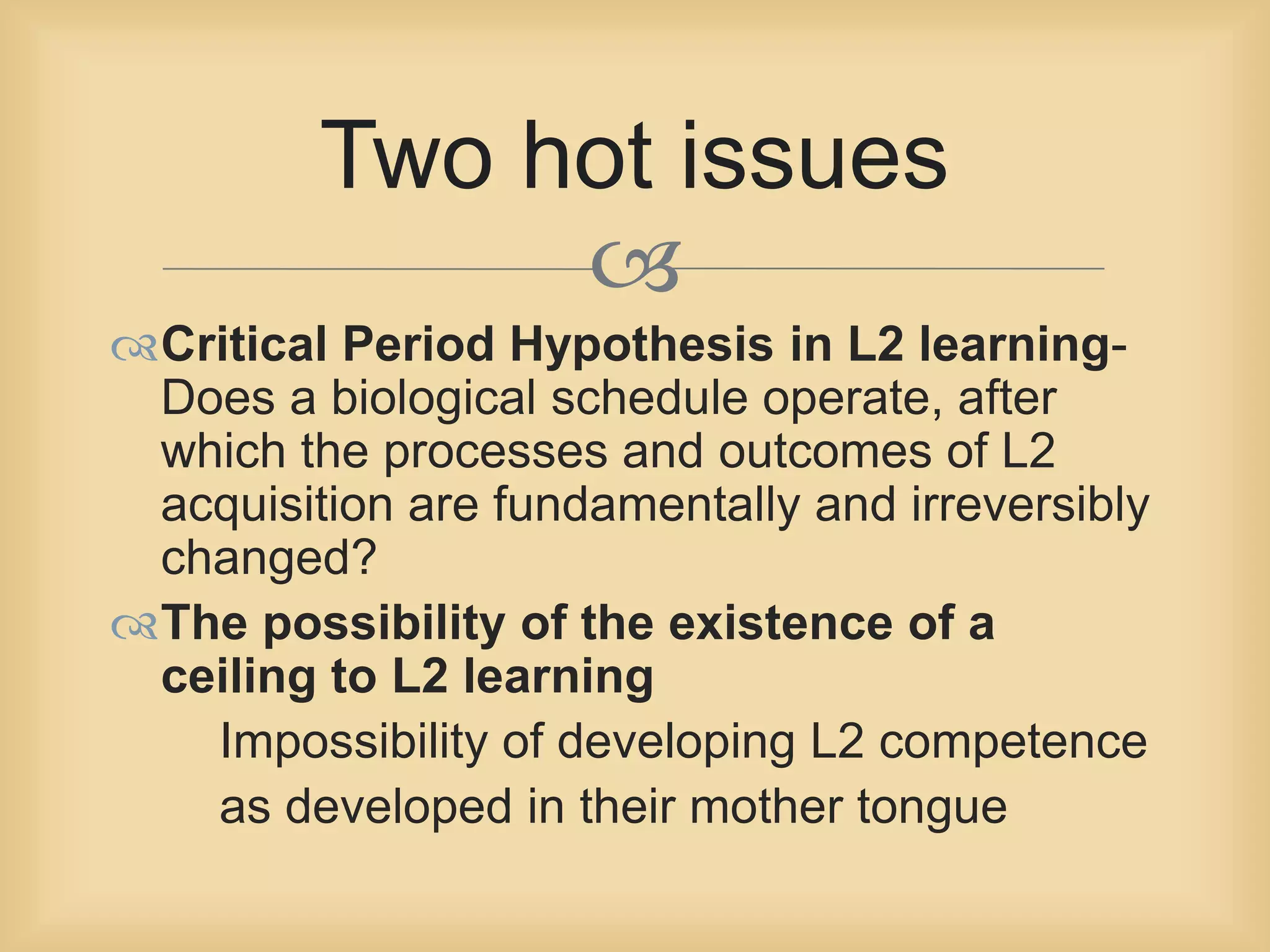 Two hot issues 
 
Critical Period Hypothesis in L2 learning- 
Does a biological schedule operate, after 
which the processes and outcomes of L2 
acquisition are fundamentally and irreversibly 
changed? 
The possibility of the existence of a 
ceiling to L2 learning 
Impossibility of developing L2 competence 
as developed in their mother tongue 
 