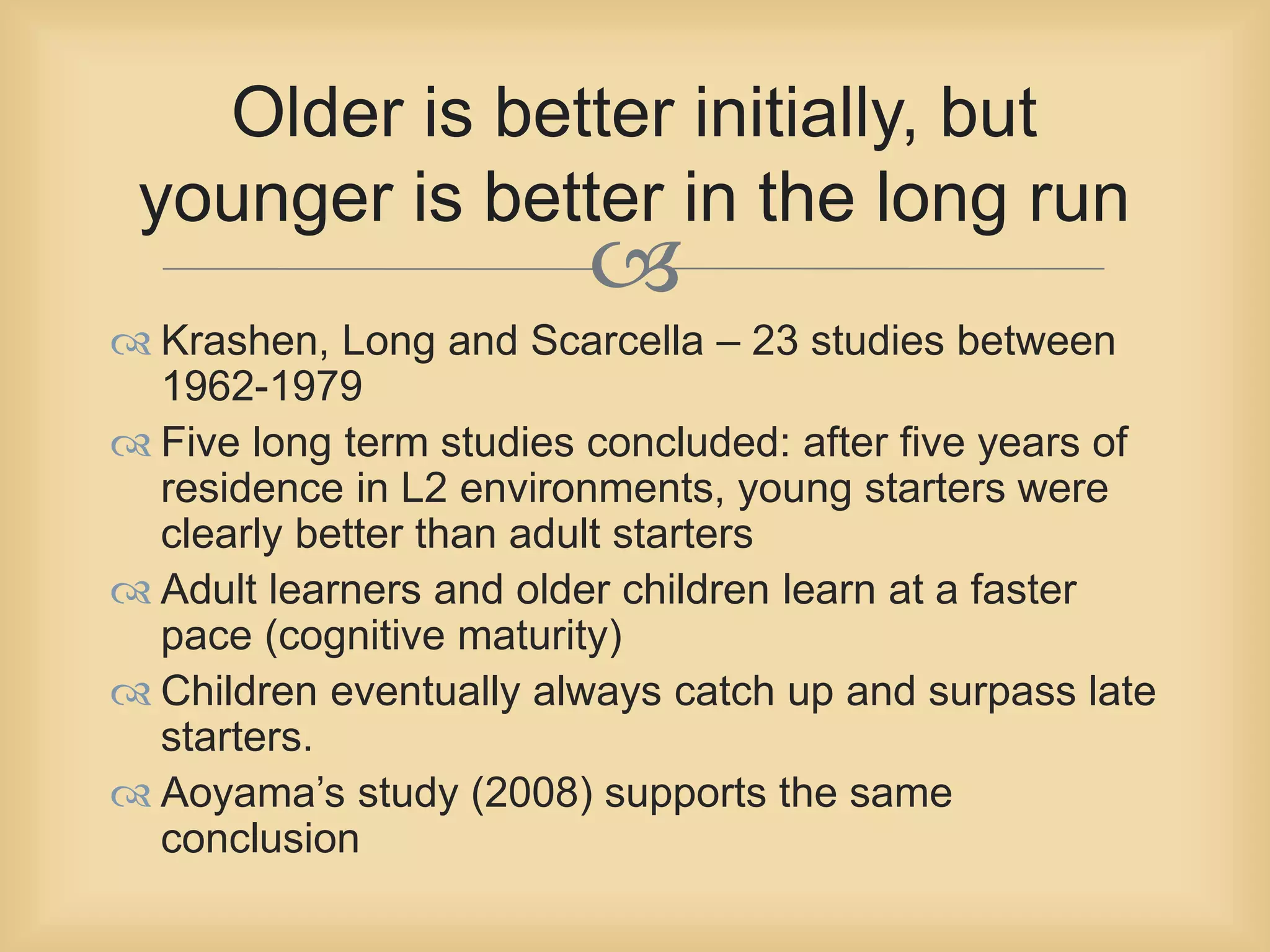 Older is better initially, but 
younger is better in the long run 
 
 Krashen, Long and Scarcella – 23 studies between 
1962-1979 
 Five long term studies concluded: after five years of 
residence in L2 environments, young starters were 
clearly better than adult starters 
 Adult learners and older children learn at a faster 
pace (cognitive maturity) 
 Children eventually always catch up and surpass late 
starters. 
 Aoyama’s study (2008) supports the same 
conclusion 
 