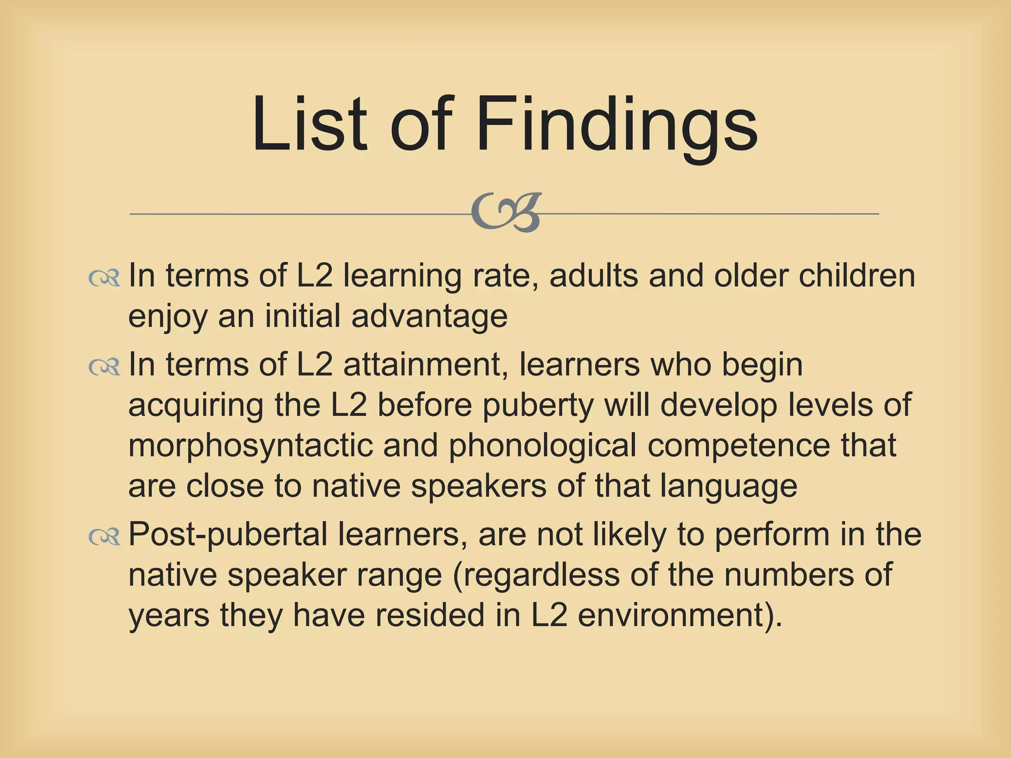 List of Findings 
 
 In terms of L2 learning rate, adults and older children 
enjoy an initial advantage 
 In terms of L2 attainment, learners who begin 
acquiring the L2 before puberty will develop levels of 
morphosyntactic and phonological competence that 
are close to native speakers of that language 
 Post-pubertal learners, are not likely to perform in the 
native speaker range (regardless of the numbers of 
years they have resided in L2 environment). 
 