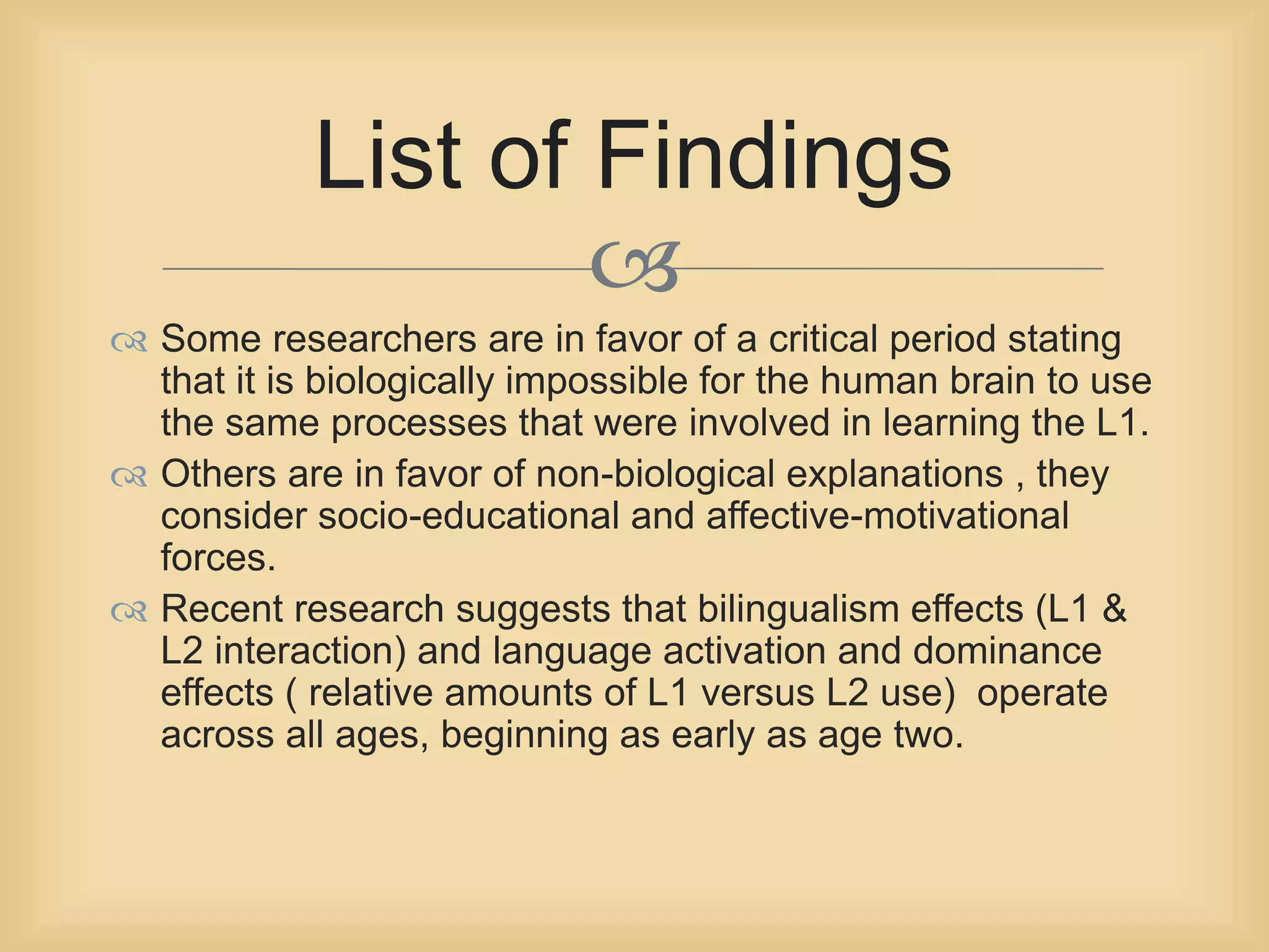 List of Findings 
 
 Some researchers are in favor of a critical period stating 
that it is biologically impossible for the human brain to use 
the same processes that were involved in learning the L1. 
 Others are in favor of non-biological explanations , they 
consider socio-educational and affective-motivational 
forces. 
 Recent research suggests that bilingualism effects (L1 & 
L2 interaction) and language activation and dominance 
effects ( relative amounts of L1 versus L2 use) operate 
across all ages, beginning as early as age two. 
 