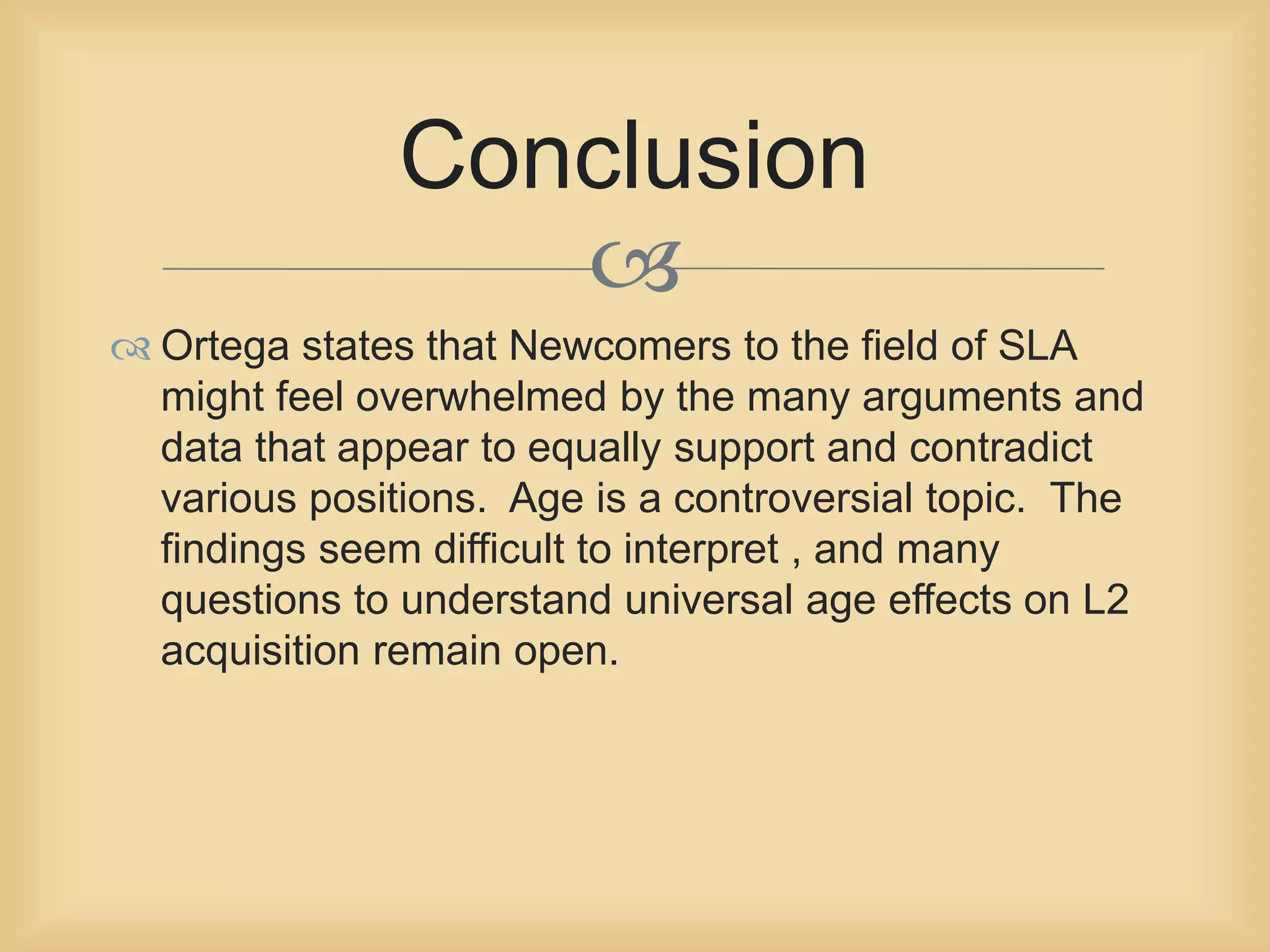 Conclusion 
 
 Ortega states that Newcomers to the field of SLA 
might feel overwhelmed by the many arguments and 
data that appear to equally support and contradict 
various positions. Age is a controversial topic. The 
findings seem difficult to interpret , and many 
questions to understand universal age effects on L2 
acquisition remain open. 
 