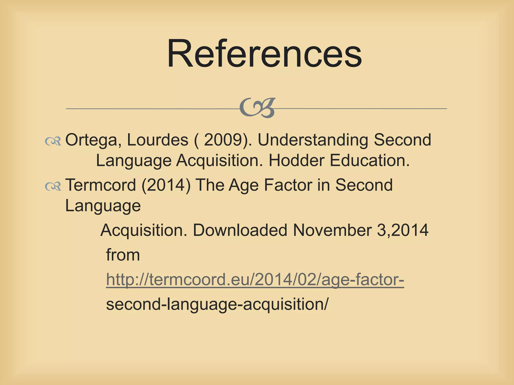 References 
 
 Ortega, Lourdes ( 2009). Understanding Second 
Language Acquisition. Hodder Education. 
 Termcord (2014) The Age Factor in Second 
Language 
Acquisition. Downloaded November 3,2014 
from 
http://termcoord.eu/2014/02/age-factor-second- 
language-acquisition/ 
