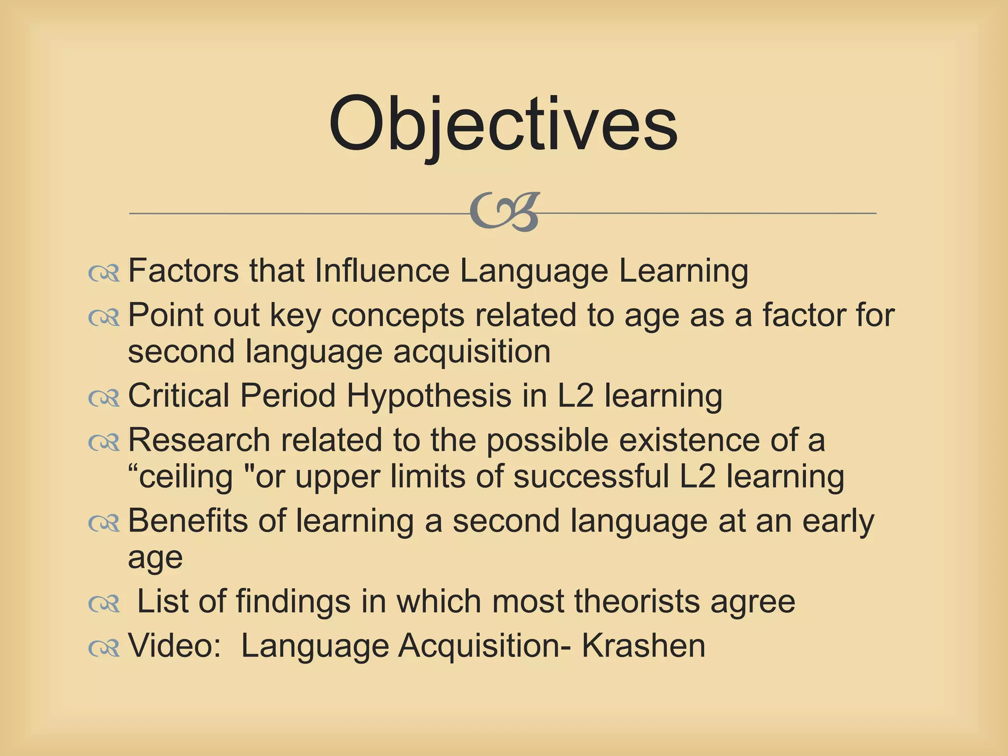 Objectives 
 
 Factors that Influence Language Learning 
 Point out key concepts related to age as a factor for 
second language acquisition 
 Critical Period Hypothesis in L2 learning 
 Research related to the possible existence of a 
“ceiling "or upper limits of successful L2 learning 
 Benefits of learning a second language at an early 
age 
 List of findings in which most theorists agree 
 Video: Language Acquisition- Krashen 
 