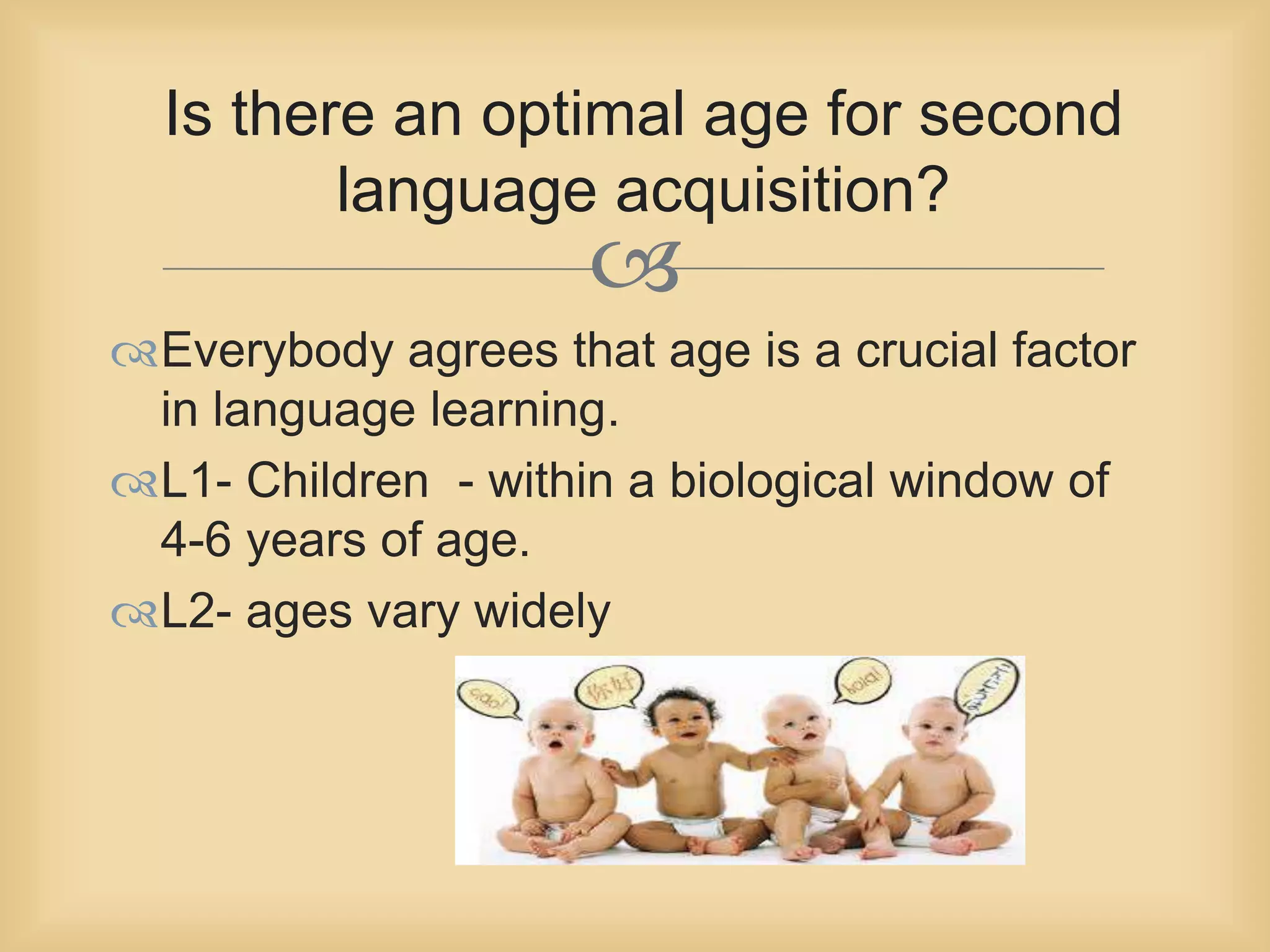 Is there an optimal age for second 
language acquisition? 
 
Everybody agrees that age is a crucial factor 
in language learning. 
L1- Children - within a biological window of 
4-6 years of age. 
L2- ages vary widely 
 