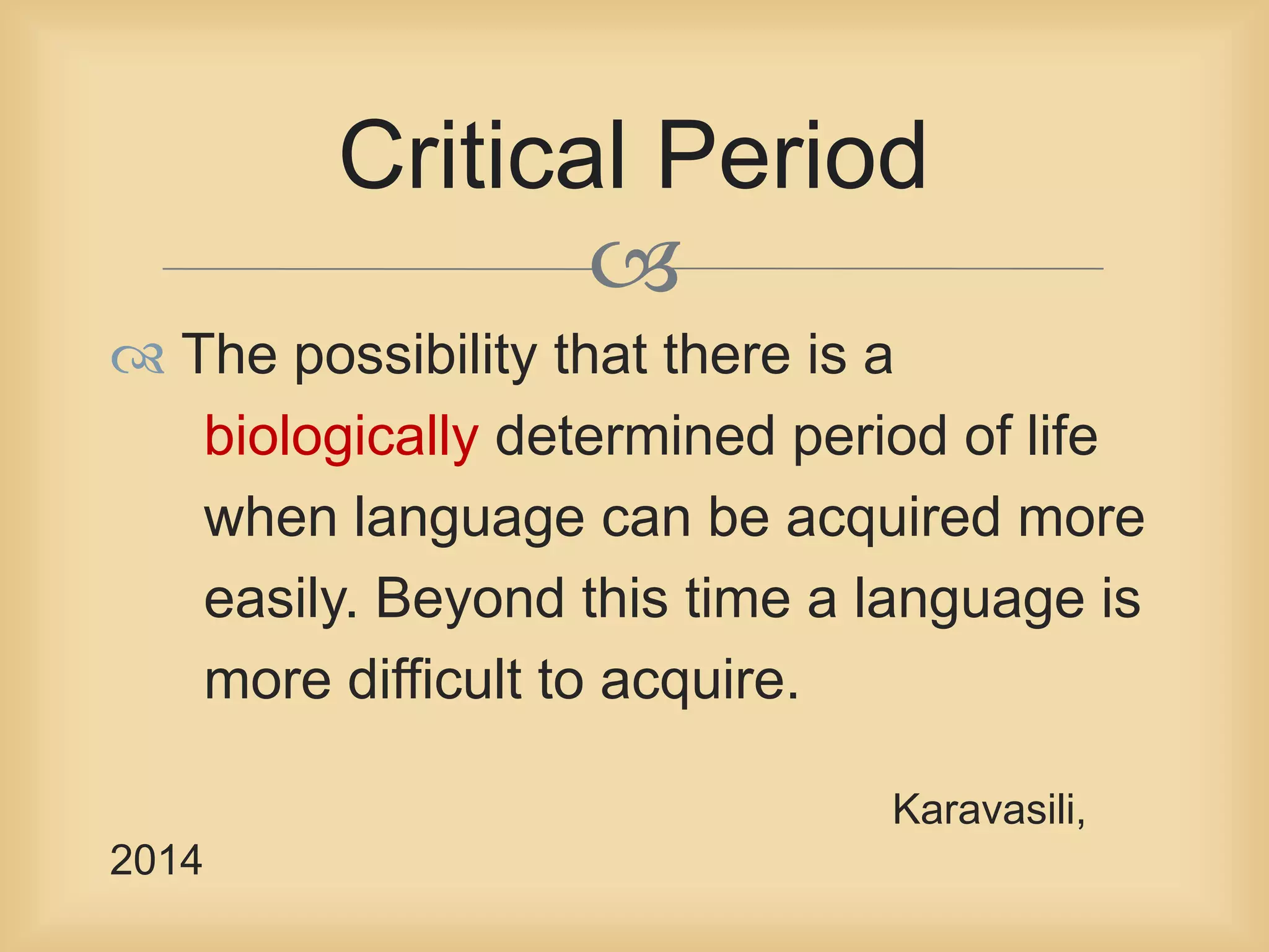  
 The possibility that there is a 
biologically determined period of life 
when language can be acquired more 
easily. Beyond this time a language is 
more difficult to acquire. 
Karavasili, 
2014 
Critical Period 
 