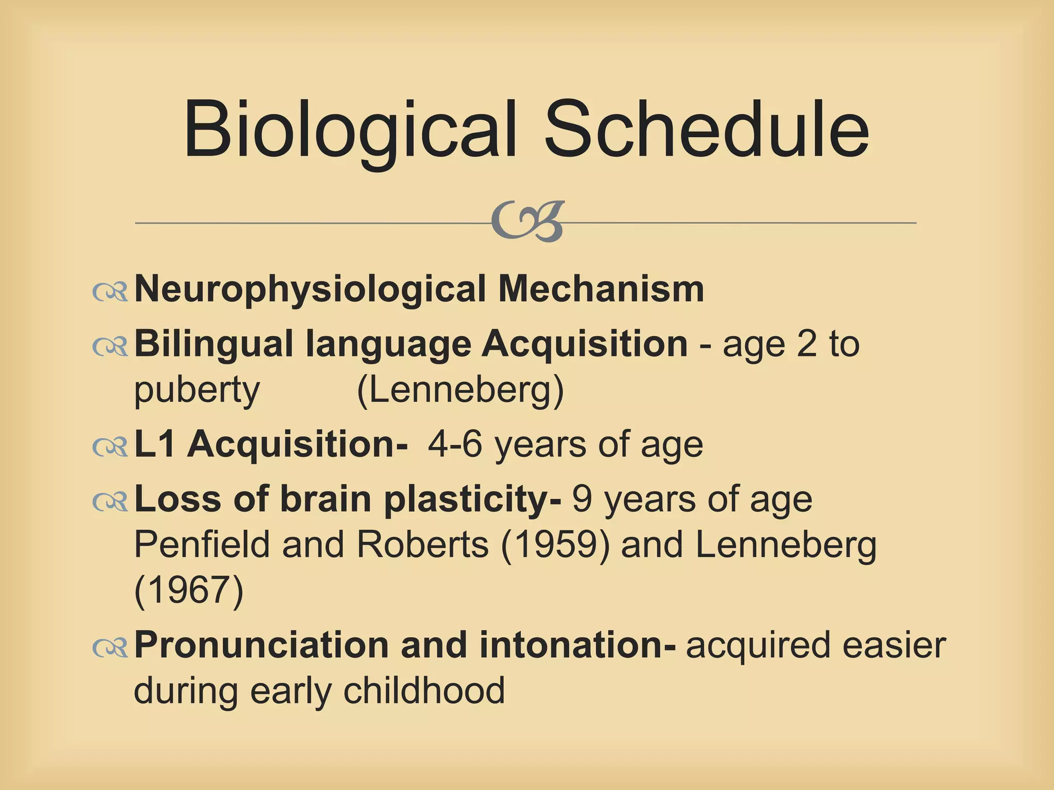 Biological Schedule 
 
Neurophysiological Mechanism 
Bilingual language Acquisition - age 2 to 
puberty (Lenneberg) 
L1 Acquisition- 4-6 years of age 
Loss of brain plasticity- 9 years of age 
Penfield and Roberts (1959) and Lenneberg 
(1967) 
Pronunciation and intonation- acquired easier 
during early childhood 
 