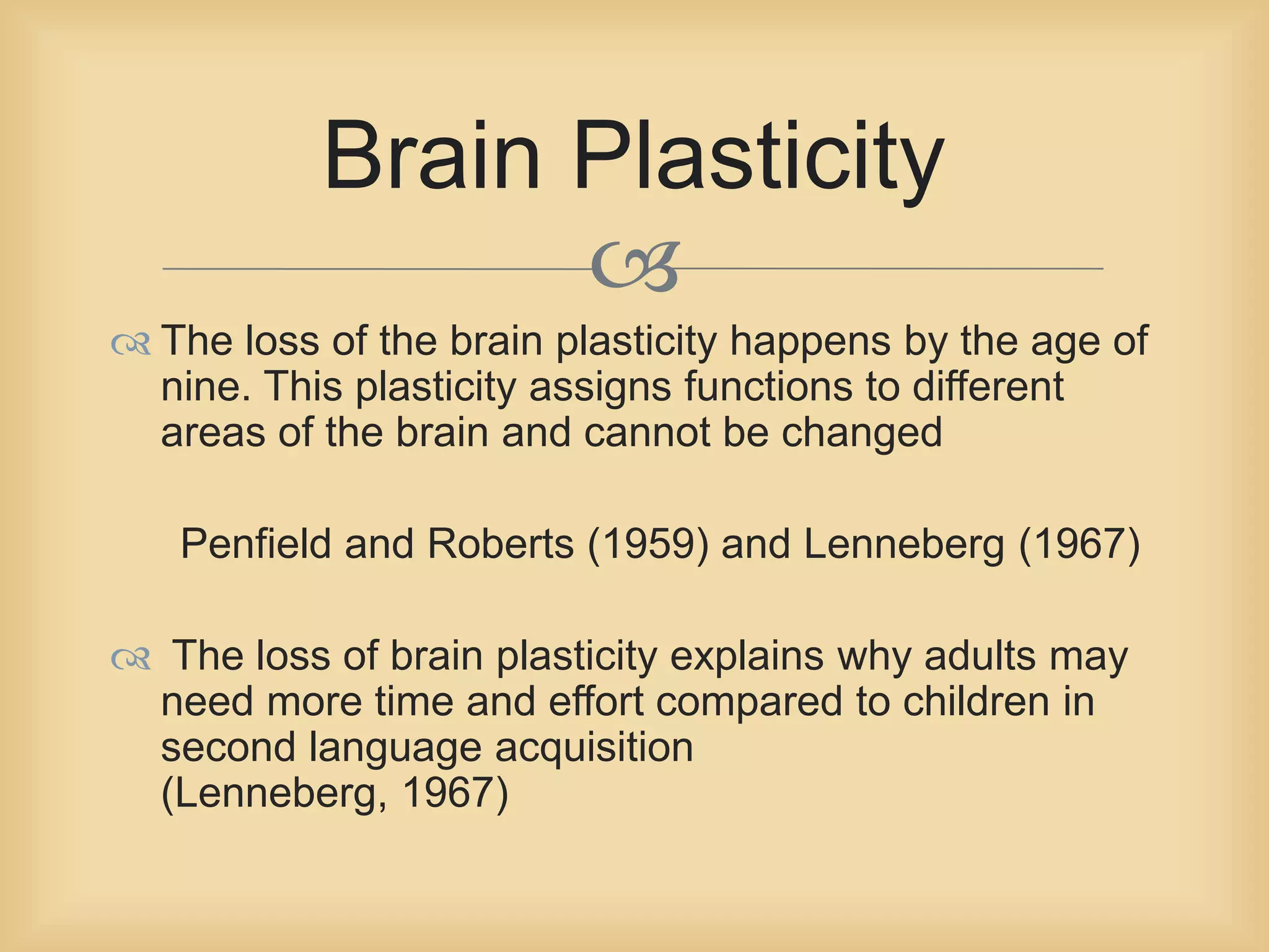 Brain Plasticity 
 
 The loss of the brain plasticity happens by the age of 
nine. This plasticity assigns functions to different 
areas of the brain and cannot be changed 
Penfield and Roberts (1959) and Lenneberg (1967) 
 The loss of brain plasticity explains why adults may 
need more time and effort compared to children in 
second language acquisition 
(Lenneberg, 1967) 
 