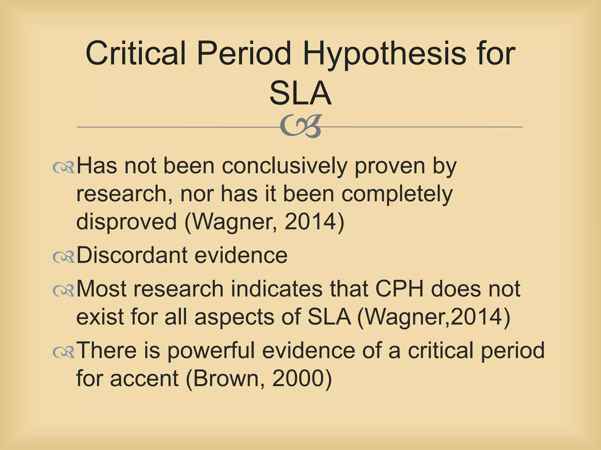Critical Period Hypothesis for 
SLA 
 
Has not been conclusively proven by 
research, nor has it been completely 
disproved (Wagner, 2014) 
Discordant evidence 
Most research indicates that CPH does not 
exist for all aspects of SLA (Wagner,2014) 
There is powerful evidence of a critical period 
for accent (Brown, 2000) 
 