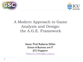A Modern Approach to Game
    Analysis and Design:
   the A.G.E. Framework


     Assoc. Prof. Roberto Dillon
      School of Business and IT
           JCU Singapore
     Roberto. Dillon@jcu.edu.au
 