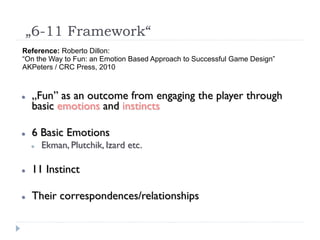 „6-11 Framework“
Reference: Roberto Dillon:
“On the Way to Fun: an Emotion Based Approach to Successful Game Design”
AKPeters / CRC Press, 2010



   „Fun” as an outcome from engaging the player through
    basic emotions and instincts

   6 Basic Emotions
       Ekman, Plutchik, Izard etc.

   11 Instinct

   Their correspondences/relationships
 
