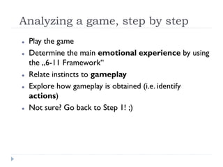 Analyzing a game, step by step
   Play the game
   Determine the main emotional experience by using
    the „6-11 Framework“
   Relate instincts to gameplay
   Explore how gameplay is obtained (i.e. identify
    actions)
   Not sure? Go back to Step 1! ;)
 