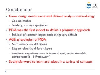 Conclusions
•   Game design needs some well defined analysis methodology
    •   Gaining insights
    •   Teaching, sharing experiences
•   MDA was the first model to define a pragmatic approach
    •   Still, lack of common jargon made things very difficult
•   AGE as evolution of MDA
    •   Narrow but clear definitions
    •   Easy to relate the different layers
    •   Emotional experience seen in terms of easily understandable
        components (6-11 Framework)
•   Straightforward to learn and adopt in a variety of contexts
 