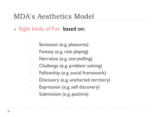 MDA's Aesthetics Model
   Eight kinds of Fun based on:

           Sensation (e.g. pleasures)
           Fantasy (e.g. role playing)
           Narrative (e.g. storytelling)
           Challenge (e.g. problem solving)
           Fellowship (e.g. social framework)
           Discovery (e.g. uncharted territory)
           Expression (e.g. self discovery)
           Submission (e.g. pastime)
 