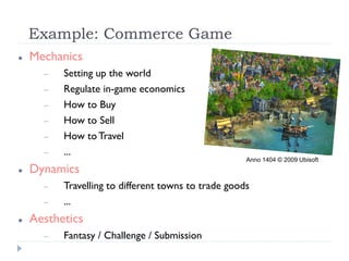 Example: Commerce Game
   Mechanics
         Setting up the world
         Regulate in-game economics
         How to Buy
         How to Sell
         How to Travel
         ...
                                                     Anno 1404 © 2009 Ubisoft
   Dynamics
         Travelling to different towns to trade goods
         ...
   Aesthetics
         Fantasy / Challenge / Submission
 