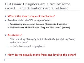 But Game Designers are a troublesome
crowd… and definitions are a bit loose

   What’s the exact scope of mechanics?
   Are they really rules? What type of rules?
       Yes, spanning any aspect of the game (Brathwaite & Schreiber)
       No! Mechanics ARE NOT rules! They are “Skill atoms” (Koster)


   Aesthetics?
       “The branch of philosophy that deals with the principles of beauty
        and artistic taste”
       … Isn’t that related to graphics??


   How do we actually move from one level to the other?
 